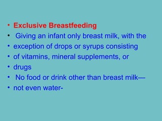 • Exclusive Breastfeeding
• Giving an infant only breast milk, with the
• exception of drops or syrups consisting
• of vitamins, mineral supplements, or
• drugs
• No food or drink other than breast milk—
• not even water-
 