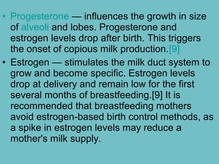• Progesterone — influences the growth in size
of alveoli and lobes. Progesterone and
estrogen levels drop after birth. This triggers
the onset of copious milk production.[9]
• Estrogen — stimulates the milk duct system to
grow and become specific. Estrogen levels
drop at delivery and remain low for the first
several months of breastfeeding.[9] It is
recommended that breastfeeding mothers
avoid estrogen-based birth control methods, as
a spike in estrogen levels may reduce a
mother's milk supply.
 