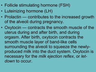 • Follicle stimulating hormone (FSH)
• Luteinizing hormone (LH)
• Prolactin — contributes to the increased growth
of the alveoli during pregnancy.
• Oxytocin — contracts the smooth muscle of the
uterus during and after birth, and during
orgasm. After birth, oxytocin contracts the
smooth muscle layer of band-like cells
surrounding the alveoli to squeeze the newly-
produced milk into the duct system. Oxytocin is
necessary for the milk ejection reflex, or let-
down to occur.
 