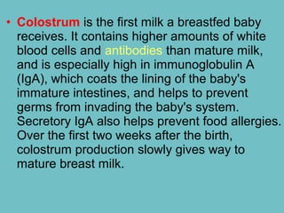 • Colostrum is the first milk a breastfed baby
receives. It contains higher amounts of white
blood cells and antibodies than mature milk,
and is especially high in immunoglobulin A
(IgA), which coats the lining of the baby's
immature intestines, and helps to prevent
germs from invading the baby's system.
Secretory IgA also helps prevent food allergies.
Over the first two weeks after the birth,
colostrum production slowly gives way to
mature breast milk.
 