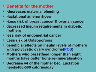 • Benefits for the mother
• -decreases maternal bleeding
• -lactational amenorrhoea
• -Less risk of breast cancer & ovarian cancer
• decreased insulin requirements in diabetic
mothers
• less risk of endometrial cancer
• Less risk of Osteoporosis
• beneficial effects on insulin levels of mothers
with polycystic ovary syndrome(POS)
• Mothers who breastfeed longer than eight
months have better bone re-mineralisation
• Decrease wt of the mother bec. Lactation
needs400-500 calories/day
 