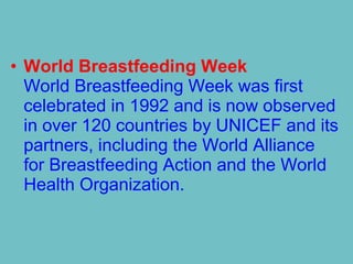 • World Breastfeeding Week
World Breastfeeding Week was first
celebrated in 1992 and is now observed
in over 120 countries by UNICEF and its
partners, including the World Alliance
for Breastfeeding Action and the World
Health Organization.
 