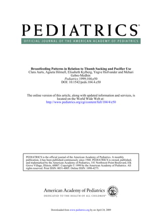 Breastfeeding Patterns in Relation to Thumb Sucking and Pacifier Use
  Clara Aarts, Agneta Hörnell, Elisabeth Kylberg, Yngve Hofvander and Mehari
                                 Gebre-Medhin
                           Pediatrics 1999;104;e50
                         DOI: 10.1542/peds.104.4.e50



The online version of this article, along with updated information and services, is
                       located on the World Wide Web at:
              http://www.pediatrics.org/cgi/content/full/104/4/e50




PEDIATRICS is the official journal of the American Academy of Pediatrics. A monthly
publication, it has been published continuously since 1948. PEDIATRICS is owned, published,
and trademarked by the American Academy of Pediatrics, 141 Northwest Point Boulevard, Elk
Grove Village, Illinois, 60007. Copyright © 1999 by the American Academy of Pediatrics. All
rights reserved. Print ISSN: 0031-4005. Online ISSN: 1098-4275.




                     Downloaded from www.pediatrics.org by on April 24, 2009
 