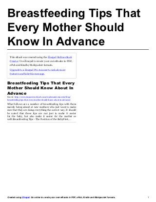 Breastfeeding Tips That
Every Mother Should
Know In Advance
  This eBook was created using the Zinepal Online eBook
  Creator. Use Zinepal to create your own eBooks in PDF,
  ePub and Kindle/Mobipocket formats.

  Upgrade to a Zinepal Pro Account to unlock more
  features and hide this message.


Breastfeeding Tips That Every
Mother Should Know About In
Advance
Source: http://www.empowernetwork.com/startmassivesuccess/blog/
breastfeeding-tips-that-every-mother-should-know-about-in-advance/

What follows are a number of breastfeeding tips with them
mainly being aimed at new mothers who just want to make
sure that they are doing everything the correct way. It should
be noted that these tips are not just to make it easier
for the baby, but also make it easier for the mother as
well.Breastfeeding Tips - The Position of the BabyFirst,…




Created using Zinepal. Go online to create your own eBooks in PDF, ePub, Kindle and Mobipocket formats.   1
 