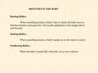 REFLEXES IN THE BABY
Rooting Reflex-
When something touches a baby’s lips or cheek, the baby turns to
find the stimulus, and opens his / her mouth, putting his or her tongue down
and forward.
Sucking Reflex-
When something touches a baby’s palate, he or she starts to suck it.
Swallowing Reflex-
When the baby’s mouth fills with milk , he or she swallows
 