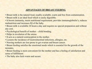 ADVANTAGES OF BREAST FEEDING
• Breast milk is the natural food, readily available ,warm and free from contamination.
• Breast milk is an ideal food which is easily digestible.
• It boosts immunity, meets nutritional requirement, provides immunoglobulin’s, reduces
malnutrition and increases IQ of the baby.
• Breast milk is available 24 hours a day and requires no special preparation and without
any cost.
• Psychological benefit of mother – child bonding.
• Helps in involution of the uterus.
• It acts as a natural contraception to the mother.
• Lessens the incidence of Gastrointestinal infections, allergies, etc.
• Nursing mothers are less prone to get ovarian and breast cancer.
• Breast feeding satisfies the emotional needs which is essential for the growth of the
neonates.
• Breast feeding is most convenient for the mother and has a feeling of satisfaction and
sense of fulfillment.
• The baby also feels warm and secure.
 