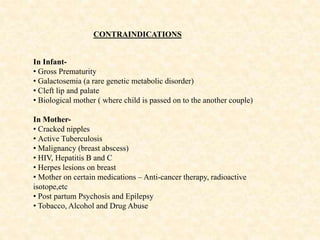 CONTRAINDICATIONS
In Infant-
• Gross Prematurity
• Galactosemia (a rare genetic metabolic disorder)
• Cleft lip and palate
• Biological mother ( where child is passed on to the another couple)
In Mother-
• Cracked nipples
• Active Tuberculosis
• Malignancy (breast abscess)
• HIV, Hepatitis B and C
• Herpes lesions on breast
• Mother on certain medications – Anti-cancer therapy, radioactive
isotope,etc
• Post partum Psychosis and Epilepsy
• Tobacco, Alcohol and Drug Abuse
 