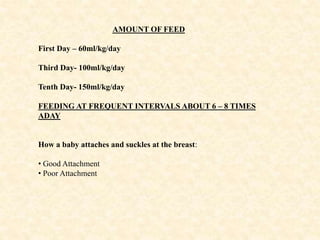 AMOUNT OF FEED
First Day – 60ml/kg/day
Third Day- 100ml/kg/day
Tenth Day- 150ml/kg/day
FEEDING AT FREQUENT INTERVALS ABOUT 6 – 8 TIMES
ADAY
How a baby attaches and suckles at the breast:
• Good Attachment
• Poor Attachment
 