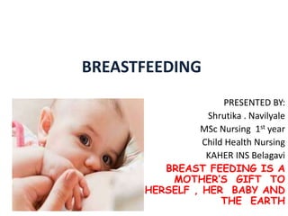 BREASTFEEDING
PRESENTED BY:
Shrutika . Navilyale
MSc Nursing 1st year
Child Health Nursing
KAHER INS Belagavi
BREAST FEEDING IS A
MOTHER’S GIFT TO
HERSELF , HER BABY AND
THE EARTH
 