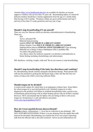 vitamins (http://www.healthystart.nhs.uk/) are available for families on income
support or mothers who are less than 18 years old. Breastfeeding babies of vitamin D
deficient mothers should have vitamin supplements from the age of 1 month rather
than leaving it till 6 months. Premature infants are given multivitamins until age 5
and iron (if less than 35 weeks gestation) until one year of age.
Should I stop breastfeeding if I am unwell?
There are very few illnesses which are absolute contraindications to breastfeeding.
These are:
HIV
Active, untreated TB
Maternal lead poisoning
Syphilis ONLY IF THERE IS A BREAST LESION
Herpes Simplex Virus ONLY IF THERE IS A BREAST LESION
Impetigo/breast abscess STOP ON AFFECTED BREAST if pus draining
Maternal use of drugs of abuse (Methadone ONLY probably OK)
An infant with galactosaemia
Any illness where the medicine required is an absolute contraindication to
breast feeding including chemotherapy and radioisotopes
NB: diarrhoea, vomiting, coughs, colds and ‘flu are not reasons to stop breastfeeding.
Should I stop breastfeeding if the baby has diarrhoea and vomiting?
No. Breastfeeding should continue alongside rehydration therapy. Warn parents that
milk has the potential to prolong the diarrhoeal stage a little, but that this does not
matter as long as the child is receiving sufficient fluids.
Should tongue-tie be divided?
A controversial subject for which there is an inadequate evidence base. Some babies
for whom tongue-tie is seen feed perfectly well. Similarly tongue-tie is often
diagnosed as the problem with failure to establish breastfeeding when a good review
of attachment and positioning with an infant feeding advisor may be all that is needed.
However, NICE recommends that for babies who are failing to thrive with severe
tongue-tie, frenulotomy is a safe and effective procedure
(www.nice.org.uk/guidance/CG37).
How do I treat mastitis/breast abscess/thrush?
Mastitis (redness, inflammation +/- fever but no collection or pus draining): DO
NOT STOP BREASTFEEDING! If there is no pus draining from the nipple then milk
need not be discarded. Breastfeeding can continue but if too sore ensure expressing
milk from the affected side as this aids resolution. Advise an anti-inflammatory for
 