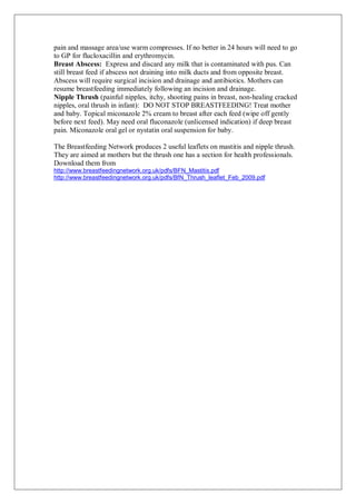 pain and massage area/use warm compresses. If no better in 24 hours will need to go
to GP for flucloxacillin and erythromycin.
Breast Abscess: Express and discard any milk that is contaminated with pus. Can
still breast feed if abscess not draining into milk ducts and from opposite breast.
Abscess will require surgical incision and drainage and antibiotics. Mothers can
resume breastfeeding immediately following an incision and drainage.
Nipple Thrush (painful nipples, itchy, shooting pains in breast, non-healing cracked
nipples, oral thrush in infant): DO NOT STOP BREASTFEEDING! Treat mother
and baby. Topical miconazole 2% cream to breast after each feed (wipe off gently
before next feed). May need oral fluconazole (unlicensed indication) if deep breast
pain. Miconazole oral gel or nystatin oral suspension for baby.
The Breastfeeding Network produces 2 useful leaflets on mastitis and nipple thrush.
They are aimed at mothers but the thrush one has a section for health professionals.
Download them from
http://www.breastfeedingnetwork.org.uk/pdfs/BFN_Mastitis.pdf
http://www.breastfeedingnetwork.org.uk/pdfs/BfN_Thrush_leaflet_Feb_2009.pdf
 