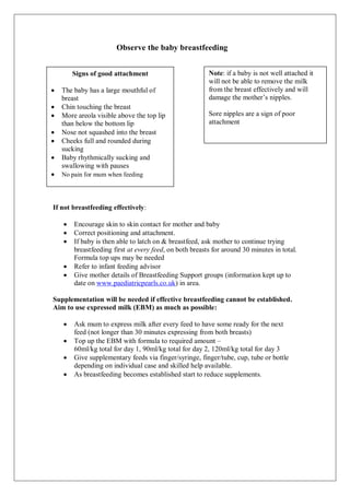Observe the baby breastfeeding
If not breastfeeding effectively:
 Encourage skin to skin contact for mother and baby
 Correct positioning and attachment.
 If baby is then able to latch on & breastfeed, ask mother to continue trying
breastfeeding first at every feed, on both breasts for around 30 minutes in total.
Formula top ups may be needed
 Refer to infant feeding advisor
 Give mother details of Breastfeeding Support groups (information kept up to
date on www.paediatricpearls.co.uk) in area.
Supplementation will be needed if effective breastfeeding cannot be established.
Aim to use expressed milk (EBM) as much as possible:
 Ask mum to express milk after every feed to have some ready for the next
feed (not longer than 30 minutes expressing from both breasts)
 Top up the EBM with formula to required amount –
60ml/kg total for day 1, 90ml/kg total for day 2, 120ml/kg total for day 3
 Give supplementary feeds via finger/syringe, finger/tube, cup, tube or bottle
depending on individual case and skilled help available.
 As breastfeeding becomes established start to reduce supplements.
Signs of good attachment
 The baby has a large mouthful of
breast
 Chin touching the breast
 More areola visible above the top lip
than below the bottom lip
 Nose not squashed into the breast
 Cheeks full and rounded during
sucking
 Baby rhythmically sucking and
swallowing with pauses
 No pain for mum when feeding
Note: if a baby is not well attached it
will not be able to remove the milk
from the breast effectively and will
damage the mother’s nipples.
Sore nipples are a sign of poor
attachment
 