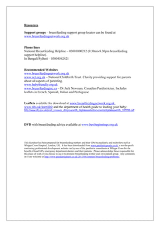 Resources
Support groups – breastfeeding support group locator can be found at
www.breastfeedingnetwork.org.uk
Phone lines
National Breastfeeding Helpline – 03001000212 (9.30am-9.30pm breastfeeding
support helpline).
In Bengali/Sylheti – 03004562421
Recommended Websites
www.breastfeedingnetwork.org.uk
www.nct.org.uk – National Childbirth Trust. Charity providing support for parents
about all aspects of parenting.
www.babyfriendly.org.uk
www.breastfeedinginc.ca – Dr Jack Newman. Canadian Paediatrician. Includes
leaflets in French, Spanish, Italian and Portuguese
Leaflets available for download at www.breastfeedingnetwork.org.uk,
www.nhs.uk/start4life and the department of health guide to feeding your baby:
http://www.dh.gov.uk/prod_consum_dh/groups/dh_digitalassets/documents/digitalasset/dh_107706.pdf
DVD with breastfeeding advice available at www.bestbeginnings.org.uk
This factsheet has been prepared for breastfeeding mothers and their GPs by paediatric and midwifery staff at
Whipps Cross Hospital, London, UK. It has been downloaded from www.paediatricpearls.co.uk, a not-for-profit
continuing professional development website run by one of the paediatric consultants at Whipps Cross for the
benefit of local GPs, emergency department doctors and their patients. Please acknowledge those responsible for
this piece of work if you choose to use it to promote breastfeeding within your own patient group. Any comments
on it are welcome at http://www.paediatricpearls.co.uk/2011/08/common-breastfeeding-problems/.
 