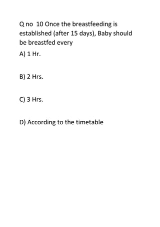 Q no 10 Once the breastfeeding is
established (after 15 days), Baby should
be breastfed every
A) 1 Hr.
B) 2 Hrs.
C) 3 Hrs.
D) According to the timetable
 