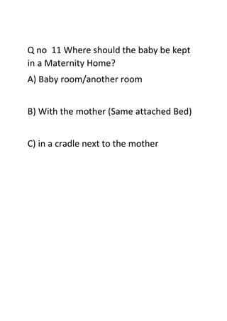 Q no 11 Where should the baby be kept
in a Maternity Home?
A) Baby room/another room
B) With the mother (Same attached Bed)
C) in a cradle next to the mother
 