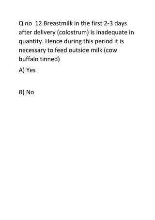 Q no 12 Breastmilk in the first 2-3 days
after delivery (colostrum) is inadequate in
quantity. Hence during this period it is
necessary to feed outside milk (cow
buffalo tinned)
A) Yes
B) No
 