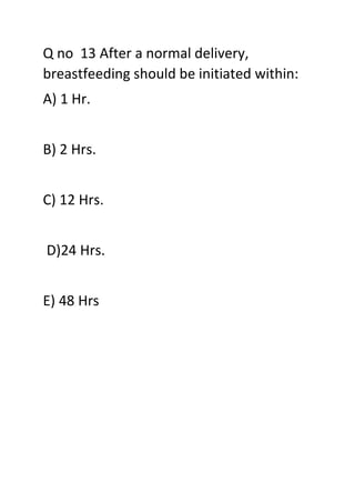 Q no 13 After a normal delivery,
breastfeeding should be initiated within:
A) 1 Hr.
B) 2 Hrs.
C) 12 Hrs.
D)24 Hrs.
E) 48 Hrs
 