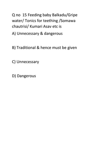 Q no 15 Feeding baby Balkadu/Gripe
water/ Tonics for teething /Somawa
chautrisi/ Kumari Asav etc is
A) Unnecessary & dangerous
B) Traditional & hence must be given
C) Unnecessary
D) Dangerous
 