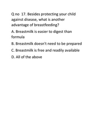 Q no 17. Besides protecting your child
against disease, what is another
advantage of breastfeeding?
A. Breastmilk is easier to digest than
formula
B. Breastmilk doesn't need to be prepared
C. Breastmilk is free and readily available
D. All of the above
 