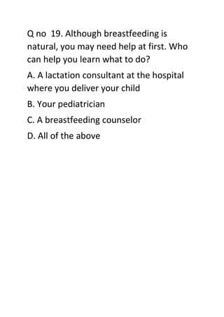Q no 19. Although breastfeeding is
natural, you may need help at first. Who
can help you learn what to do?
A. A lactation consultant at the hospital
where you deliver your child
B. Your pediatrician
C. A breastfeeding counselor
D. All of the above
 