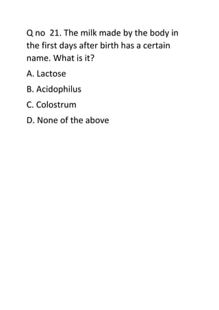 Q no 21. The milk made by the body in
the first days after birth has a certain
name. What is it?
A. Lactose
B. Acidophilus
C. Colostrum
D. None of the above
 