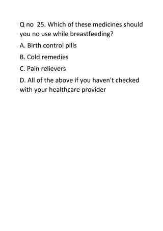 Q no 25. Which of these medicines should
you no use while breastfeeding?
A. Birth control pills
B. Cold remedies
C. Pain relievers
D. All of the above if you haven't checked
with your healthcare provider
 