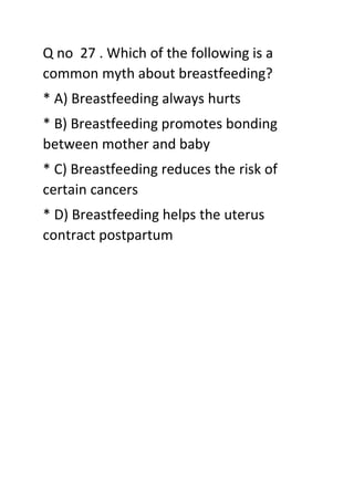 Q no 27 . Which of the following is a
common myth about breastfeeding?
* A) Breastfeeding always hurts
* B) Breastfeeding promotes bonding
between mother and baby
* C) Breastfeeding reduces the risk of
certain cancers
* D) Breastfeeding helps the uterus
contract postpartum
 