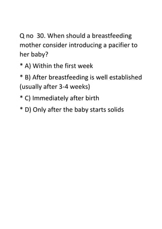Q no 30. When should a breastfeeding
mother consider introducing a pacifier to
her baby?
* A) Within the first week
* B) After breastfeeding is well established
(usually after 3-4 weeks)
* C) Immediately after birth
* D) Only after the baby starts solids
 