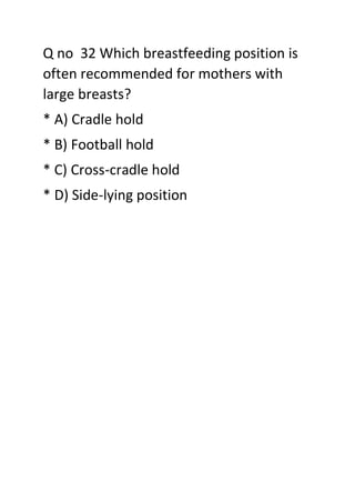 Q no 32 Which breastfeeding position is
often recommended for mothers with
large breasts?
* A) Cradle hold
* B) Football hold
* C) Cross-cradle hold
* D) Side-lying position
 
