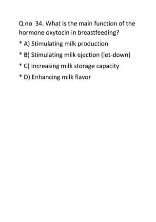 Q no 34. What is the main function of the
hormone oxytocin in breastfeeding?
* A) Stimulating milk production
* B) Stimulating milk ejection (let-down)
* C) Increasing milk storage capacity
* D) Enhancing milk flavor
 