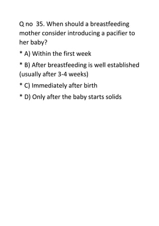 Q no 35. When should a breastfeeding
mother consider introducing a pacifier to
her baby?
* A) Within the first week
* B) After breastfeeding is well established
(usually after 3-4 weeks)
* C) Immediately after birth
* D) Only after the baby starts solids
 