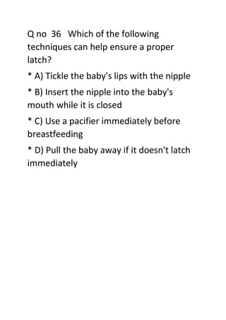 Q no 36 Which of the following
techniques can help ensure a proper
latch?
* A) Tickle the baby's lips with the nipple
* B) Insert the nipple into the baby's
mouth while it is closed
* C) Use a pacifier immediately before
breastfeeding
* D) Pull the baby away if it doesn't latch
immediately
 