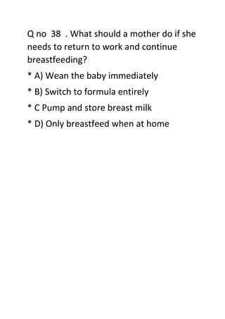 Q no 38 . What should a mother do if she
needs to return to work and continue
breastfeeding?
* A) Wean the baby immediately
* B) Switch to formula entirely
* C Pump and store breast milk
* D) Only breastfeed when at home
 
