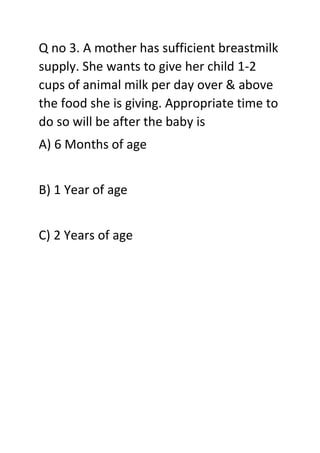 Q no 3. A mother has sufficient breastmilk
supply. She wants to give her child 1-2
cups of animal milk per day over & above
the food she is giving. Appropriate time to
do so will be after the baby is
A) 6 Months of age
B) 1 Year of age
C) 2 Years of age
 