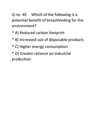 Q no 40 Which of the following is a
potential benefit of breastfeeding for the
environment?
* A) Reduced carbon footprint
* B) Increased use of disposable products
* C) Higher energy consumption
* D) Greater reliance on industrial
production
 
