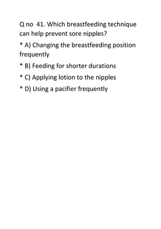 Q no 41. Which breastfeeding technique
can help prevent sore nipples?
* A) Changing the breastfeeding position
frequently
* B) Feeding for shorter durations
* C) Applying lotion to the nipples
* D) Using a pacifier frequently
 