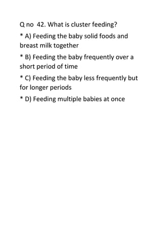 Q no 42. What is cluster feeding?
* A) Feeding the baby solid foods and
breast milk together
* B) Feeding the baby frequently over a
short period of time
* C) Feeding the baby less frequently but
for longer periods
* D) Feeding multiple babies at once
 