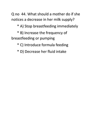 Q no 44. What should a mother do if she
notices a decrease in her milk supply?
* A) Stop breastfeeding immediately
* B) Increase the frequency of
breastfeeding or pumping
* C) Introduce formula feeding
* D) Decrease her fluid intake
 
