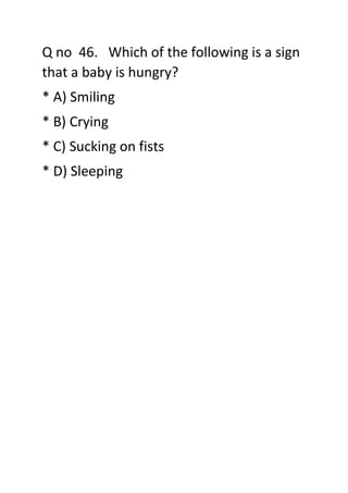 Q no 46. Which of the following is a sign
that a baby is hungry?
* A) Smiling
* B) Crying
* C) Sucking on fists
* D) Sleeping
 