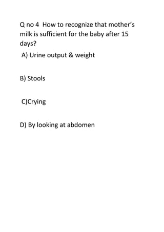 Q no 4 How to recognize that mother’s
milk is sufficient for the baby after 15
days?
A) Urine output & weight
B) Stools
C)Crying
D) By looking at abdomen
 