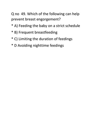 Q no 49. Which of the following can help
prevent breast engorgement?
* A) Feeding the baby on a strict schedule
* B) Frequent breastfeeding
* C) Limiting the duration of feedings
* D Avoiding nighttime feedings
 