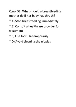 Q no 52. What should a breastfeeding
mother do if her baby has thrush?
* A) Stop breastfeeding immediately
* B) Consult a healthcare provider for
treatment
* C) Use formula temporarily
* D) Avoid cleaning the nipples
 