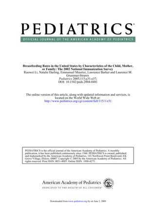 Breastfeeding Rates in the United States by Characteristics of the Child, Mother,
              or Family: The 2002 National Immunization Survey
Ruowei Li, Natalie Darling, Emmanuel Maurice, Lawrence Barker and Laurence M.
                                Grummer-Strawn
                          Pediatrics 2005;115;e31-e37;
                          DOI: 10.1542/peds.2004-0481



  The online version of this article, along with updated information and services, is
                         located on the World Wide Web at:
                http://www.pediatrics.org/cgi/content/full/115/1/e31




 PEDIATRICS is the official journal of the American Academy of Pediatrics. A monthly
 publication, it has been published continuously since 1948. PEDIATRICS is owned, published,
 and trademarked by the American Academy of Pediatrics, 141 Northwest Point Boulevard, Elk
 Grove Village, Illinois, 60007. Copyright © 2005 by the American Academy of Pediatrics. All
 rights reserved. Print ISSN: 0031-4005. Online ISSN: 1098-4275.




                       Downloaded from www.pediatrics.org by on June 2, 2009
 