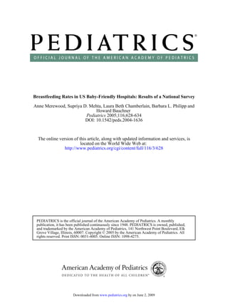 Breastfeeding Rates in US Baby-Friendly Hospitals: Results of a National Survey

Anne Merewood, Supriya D. Mehta, Laura Beth Chamberlain, Barbara L. Philipp and
                             Howard Bauchner
                        Pediatrics 2005;116;628-634
                        DOI: 10.1542/peds.2004-1636



  The online version of this article, along with updated information and services, is
                         located on the World Wide Web at:
                http://www.pediatrics.org/cgi/content/full/116/3/628




 PEDIATRICS is the official journal of the American Academy of Pediatrics. A monthly
 publication, it has been published continuously since 1948. PEDIATRICS is owned, published,
 and trademarked by the American Academy of Pediatrics, 141 Northwest Point Boulevard, Elk
 Grove Village, Illinois, 60007. Copyright © 2005 by the American Academy of Pediatrics. All
 rights reserved. Print ISSN: 0031-4005. Online ISSN: 1098-4275.




                       Downloaded from www.pediatrics.org by on June 2, 2009
 