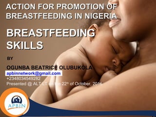 ACTION FOR PROMOTION OFACTION FOR PROMOTION OF
BREASTFEEDING IN NIGERIABREASTFEEDING IN NIGERIA
BREASTFEEDINGBREASTFEEDING
SKILLSSKILLS
BY
OGUNBA BEATRICE OLUBUKOLA
apbinnetwork@gmail.com
+2348034549282
Presented @ ALT LT on the 22th
of October, 2016
 