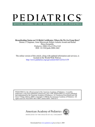 Breastfeeding Status on US Birth Certificates: Where Do We Go From Here?
    Donna J. Chapman, Anne Merewood, Robert Ackatia Armah and Rafael
                              Pérez-Escamilla
                      Pediatrics 2008;122;e1159-e1163
                        DOI: 10.1542/peds.2008-1662



The online version of this article, along with updated information and services, is
                       located on the World Wide Web at:
            http://www.pediatrics.org/cgi/content/full/122/6/e1159




PEDIATRICS is the official journal of the American Academy of Pediatrics. A monthly
publication, it has been published continuously since 1948. PEDIATRICS is owned, published,
and trademarked by the American Academy of Pediatrics, 141 Northwest Point Boulevard, Elk
Grove Village, Illinois, 60007. Copyright © 2008 by the American Academy of Pediatrics. All
rights reserved. Print ISSN: 0031-4005. Online ISSN: 1098-4275.




                      Downloaded from www.pediatrics.org by on June 2, 2009
 