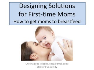 Designing Solutions
  for First-time Moms
How to get moms to breastfeed




    TheBoobGroup


     Cristina Leos (cristina.leos1@gmail.com)
                Stanford University
 