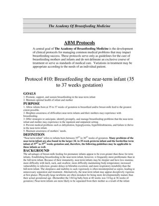 The Academy Of Breastfeeding Medicine



                                        ABM Protocols
         A central goal of The Academy of Breastfeeding Medicine is the development
         of clinical protocols for managing common medical problems that may impact
         breastfeeding success. These protocols serve only as guidelines for the care of
         breastfeeding mothers and infants and do not delineate an exclusive course of
         treatment or serve as standards of medical care. Variations in treatment may be
         appropriate according to the needs of an individual patient.



 Protocol #10: Breastfeeding the near-term infant (35
                to 37 weeks gestation)
GOALS
1. Promote, support, and sustain breastfeeding in the near-term infant
2. Maintain optimal health of infant and mother
PURPOSE
1. Allow infants born at 35 to 37 weeks of gestation to breastfeed and/or breast-milk feed to the greatest
extent possible.
2. Heighten awareness of difficulties near-term infants and their mothers may experience with
breastfeeding.
3. Offer strategies to anticipate, identify promptly, and manage breastfeeding problems that the near-term
infant and mother may experience in the inpatient and outpatient setting.
4. Prevent medical problems such as dehydration, hypoglycemia, hyperbilirubinemia, and failure to thrive
in the near-term infant.
5. Maintain awareness of mothers’ needs.
DEFINITION
“Near-term infant” refers to infants born between 350/7 to 366/7 weeks of gestation. Many problems of the
near-term infant are also found in the larger 34- to 35-week preterm infant and the borderline term
infant of 370/7 to 376/7 weeks gestation and, therefore, the following guidelines may be applicable to
these infants as well.
BACKGROUND
The advantages of breast-milk feeding for premature infants appear to be even greater than those for term
infants. Establishing breastfeeding in the near-term infant, however, is frequently more problematic than in
the full-term infant. Because of their immaturity, near-term infants may be sleepier and have less stamina;
more difficulty with latch, suck, and swallow; more difficulty maintaining body temperature; increased
vulnerability to infection; greater delays in bilirubin excretion; and more respiratory instability than the
full-term infant. The sleepiness and inability to suck vigorously is often misinterpreted as sepsis, leading to
unnecessary separation and treatment. Alternatively, the near-term infant may appear deceptively vigorous
at first glance. Physically large newborns are often mistaken for being more developmentally mature than
their actual gestational age. (Remember the 3.84 kg baby born at 40 weeks was 3.0 kg at 36 weeks of
gestation.) Near-term infants are more likely to be separated from their mother as a result of the infant
 