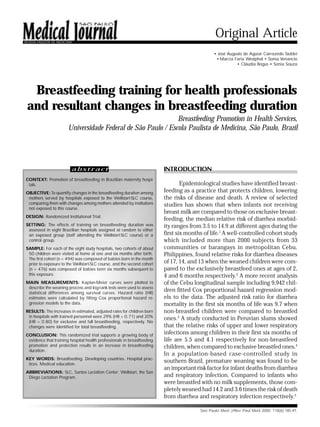 185



REVISTA PAULISTA DE MEDICINA
                                                                                               Original Article
                                                                                              • José Augusto de Aguiar Carrazedo Taddei
                                                                                               • Marcia Faria Westphal • Sonia Venancio
                                                                                                         • Cláudia Bogus • Sonia Souza




  Breastfeeding training for health professionals
 and resultant changes in breastfeeding duration
                                                                Breastfeeding Promotion in Health Services,
                         Universidade Federal de São Paulo / Escola Paulista de Medicina, São Paulo, Brazil




                           abstract                                      INTRODUCTION
CONTEXT: Promotion of breastfeeding in Brazilian maternity hospi-
 tals.                                                                           Epidemiological studies have identified breast-
OBJECTIVE: To quantify changes in the breastfeeding duration among       feeding as a practice that protects children, lowering
 mothers served by hospitals exposed to the Wellstart-SLC course,        the risks of disease and death. A review of selected
 comparing them with changes among mothers attended by institutions      studies has shown that when infants not receiving
 not exposed to this course.
                                                                         breast milk are compared to those on exclusive breast-
DESIGN: Randomized Institutional Trial.
                                                                         feeding, the median relative risk of diarrhea morbid-
SETTING: The effects of training on breastfeeding duration was           ity ranges from 3.5 to 14.9 at different ages during the
 assessed in eight Brazilian hospitals assigned at random to either
 an exposed group (staff attending the Wellstart-SLC course) or a        first six months of life.1 A well-controlled cohort study
 control group.                                                          which included more than 2000 subjects from 33
SAMPLE: For each of the eight study hospitals, two cohorts of about      communities or barangays in metropolitan Cebu,
 50 children were visited at home at one and six months after birth.     Philippines, found relative risks for diarrhea diseases
 The first cohort (n = 494) was composed of babies born in the month
 prior to exposure to the Wellstart-SLC course, and the second cohort    of 17, 14, and 13 when the weaned children were com-
 (n = 476) was composed of babies born six months subsequent to          pared to the exclusively breastfeed ones at ages of 2,
 this exposure.                                                          4 and 6 months respectively.2 A more recent analysis
MAIN MEASUREMENTS: Kaplan-Meier curves were plotted to                   of the Cebu longitudinal sample including 9,942 chil-
 describe the weaning process and log-rank tests were used to assess
 statistical differences among survival curves. Hazard ratio (HR)
                                                                         dren fitted Cox proportional hazard regression mod-
 estimates were calculated by fitting Cox proportional hazard re-        els to the data. The adjusted risk ratio for diarrhea
 gression models to the data.                                            mortality in the first six months of life was 9.7 when
RESULTS: The increases in estimated, adjusted rates for children born    non-breastfed children were compared to breastfed
 in hospitals with trained personnel were 29% (HR = 0.71) and 20%
                                                                         ones.3 A study conducted in Peruvian slums showed
 (HR = 0.80) for exclusive and full breastfeeding, respectively. No
 changes were identified for total breastfeeding.                        that the relative risks of upper and lower respiratory
CONCLUSION: This randomized trial supports a growing body of
                                                                         infections among children in their first six months of
 evidence that training hospital health professionals in breastfeeding   life are 5.5 and 4.1 respectively for non-breastfeed
 promotion and protection results in an increase in breastfeeding        children, when compared to exclusive breastfed ones.4
 duration.
                                                                         In a population-based case-controlled study in
KEY WORDS: Breastfeeding. Developing countries. Hospital prac-
 tices. Medical education.
                                                                         southern Brazil, premature weaning was found to be
                                                                         an important risk factor for infant deaths from diarrhea
ABBREVIATIONS: SLC, Santos Lactation Center; Wellstart, the San
 Diego Lactation Program.                                                and respiratory infection. Compared to infants who
                                                                         were breastfed with no milk supplements, those com-
                                                                         pletely weaned had 14.2 and 3.6 times the risk of death
                                                                         from diarrhea and respiratory infection respectively.5

                                                                                        Sao Paulo Med J/Rev Paul Med 2000; 118(6):185-91.
 