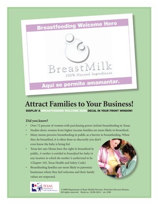 Attract Families to Your Business!
display a Breastfeeding Welcome Here decal in your front WindoW!


Did you know?
•	 Over	72	percent	of	women	with	purchasing	power	initiate	breastfeeding	in	Texas.
•	 Studies	show,	women	from	higher	income	families	are	more	likely	to	breastfeed.
•	 Many	moms	perceive	breastfeeding	in	public	as	a	barrier	to	breastfeeding.	When	
   they	do	breastfeed,	it	is	often	done	so	discreetly	you	don’t	
   even	know	the	baby	is	being	fed.
•	 Texas	law	says	Moms	have	the	right	to	breastfeed	in	
   public.	A mother is entitled to breastfeed her baby in
   any location in which the mother is authorized to be.		
   (Chapter	165,	Texas	Health	and	Safety	Code)
•	 Breastfeeding	families	are	more	likely	to	patronize	
   businesses	where	they	feel	welcome	and	their	family	
   values	are	respected.



                           © 2006 Department of State Health Services. Nutrition Services Section.
                           All rights reserved. Stock no. 13-06-12411 rev. 5/06
 